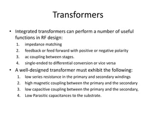 Transformers
• Integrated transformers can perform a number of useful
functions in RF design:
1. impedance matching
2. feedback or feed forward with positive or negative polarity
3. ac coupling between stages.
4. single-ended to differential conversion or vice versa
• A well-designed transformer must exhibit the following:
1. low series resistance in the primary and secondary windings
2. high magnetic coupling between the primary and the secondary
3. low capacitive coupling between the primary and the secondary,
4. Low Parasitic capacitances to the substrate.
 
