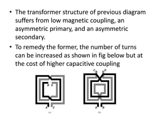 • The transformer structure of previous diagram
suffers from low magnetic coupling, an
asymmetric primary, and an asymmetric
secondary.
• To remedy the former, the number of turns
can be increased as shown in fig below but at
the cost of higher capacitive coupling
 