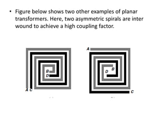 • Figure below shows two other examples of planar
transformers. Here, two asymmetric spirals are inter
wound to achieve a high coupling factor.
 
