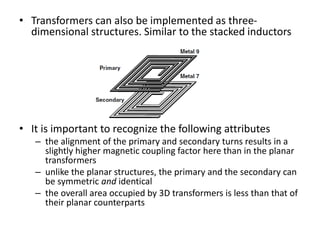 • Transformers can also be implemented as three-
dimensional structures. Similar to the stacked inductors
• It is important to recognize the following attributes
– the alignment of the primary and secondary turns results in a
slightly higher magnetic coupling factor here than in the planar
transformers
– unlike the planar structures, the primary and the secondary can
be symmetric and identical
– the overall area occupied by 3D transformers is less than that of
their planar counterparts
 