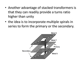 • Another advantage of stacked transformers is
that they can readily provide a turns ratio
higher than unity
• the idea is to incorporate multiple spirals in
series to form the primary or the secondary.
 