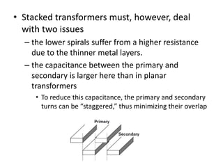 • Stacked transformers must, however, deal
with two issues
– the lower spirals suffer from a higher resistance
due to the thinner metal layers.
– the capacitance between the primary and
secondary is larger here than in planar
transformers
• To reduce this capacitance, the primary and secondary
turns can be “staggered,” thus minimizing their overlap
 