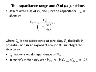 The capacitance range and Q of pn junctions
• At a reverse bias of 𝑉𝐷, the junction capacitance, 𝐶𝑗, is
given by
where 𝐶𝑗0
is the capacitance at zero bias, 𝑉0 the built-in
potential, and m an exponent around 0.3 in integrated
structures
• 𝐶𝑗 has very weak dependence on 𝑉𝐷
• In today’s technology with 𝑉𝐷𝐷 ≈ 1𝑉,𝐶𝑗max
/𝐶𝑗m𝑖𝑛
=1.23
 