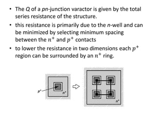 • The Q of a pn-junction varactor is given by the total
series resistance of the structure.
• this resistance is primarily due to the n-well and can
be minimized by selecting minimum spacing
between the 𝑛+
and 𝑝+
contacts
• to lower the resistance in two dimensions each 𝑝+
region can be surrounded by an 𝑛+ ring.
 