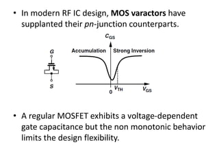 • In modern RF IC design, MOS varactors have
supplanted their pn-junction counterparts.
• A regular MOSFET exhibits a voltage-dependent
gate capacitance but the non monotonic behavior
limits the design flexibility.
 