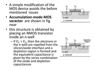 • A simple modification of the
MOS device avoids the before
mentioned issues
• Accumulation-mode MOS
varactor are shown in fig.
near
• this structure is obtained by
placing an NMOS transistor
inside an n-well
– If 𝑉𝐺 < 𝑉𝑆, then the electrons in
the n-well are repelled from the
silicon/oxide interface and a
depletion region is formed and
the equivalent capacitance is
given by the series combination
of the oxide and depletion
capacitances
 