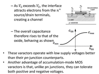 – As 𝑉𝐺 exceeds 𝑉𝑆, the interface
attracts electrons from the 𝑛+
source/drain terminals,
creating a channel
– The overall capacitance
therefore rises to that of the
oxide, behaving as shown
• These varactors operate with low supply voltages better
than their pn-junction counterparts.
• Another advantage of accumulation-mode MOS
varactors is that, unlike pn junctions, they can tolerate
both positive and negative voltages.
 