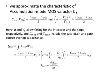 • we approximate the characteristic of
Accumulation-mode MOS varactor by
Here, a and 𝑉0 allow fitting for the intercept and the slope,
respectively, and 𝐶 𝑚𝑖𝑛 and 𝐶 𝑚𝑎𝑥 include the gate-drain and gate-
source overlap capacitance.
 