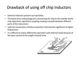 Drawback of using off chip Inductors
• External inductors present cost penalties
• The bond wires and package pins connecting the chip to the outside world
may experience significant coupling creating crosstalk between different
parts of the transceiver.
• external connections introduce parasitics that become significant at higher
frequencies.
• it is difficult to realize differential operation with external loads because of
the poor control of the length of bond wires
 