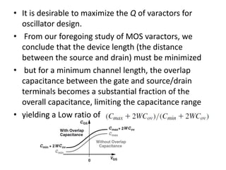 • It is desirable to maximize the Q of varactors for
oscillator design.
• From our foregoing study of MOS varactors, we
conclude that the device length (the distance
between the source and drain) must be minimized
• but for a minimum channel length, the overlap
capacitance between the gate and source/drain
terminals becomes a substantial fraction of the
overall capacitance, limiting the capacitance range
• yielding a Low ratio of
 