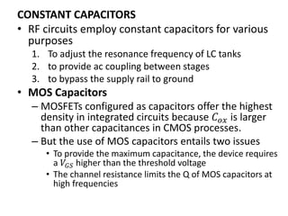 CONSTANT CAPACITORS
• RF circuits employ constant capacitors for various
purposes
1. To adjust the resonance frequency of LC tanks
2. to provide ac coupling between stages
3. to bypass the supply rail to ground
• MOS Capacitors
– MOSFETs configured as capacitors offer the highest
density in integrated circuits because 𝐶 𝑜𝑥 is larger
than other capacitances in CMOS processes.
– But the use of MOS capacitors entails two issues
• To provide the maximum capacitance, the device requires
a 𝑉𝐺𝑆 higher than the threshold voltage
• The channel resistance limits the Q of MOS capacitors at
high frequencies
 