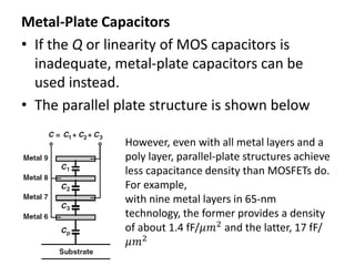 Metal-Plate Capacitors
• If the Q or linearity of MOS capacitors is
inadequate, metal-plate capacitors can be
used instead.
• The parallel plate structure is shown below
However, even with all metal layers and a
poly layer, parallel-plate structures achieve
less capacitance density than MOSFETs do.
For example,
with nine metal layers in 65-nm
technology, the former provides a density
of about 1.4 fF/𝜇𝑚2 and the latter, 17 fF/
𝜇𝑚2
 