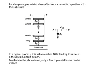• Parallel-plate geometries also suffer from a parasitic capacitance to
the substrate
• In a typical process, this value reaches 10%, leading to serious
difficulties in circuit design.
• To alleviate the above issue, only a few top metal layers can be
utilized
 