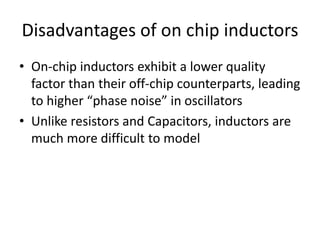 Disadvantages of on chip inductors
• On-chip inductors exhibit a lower quality
factor than their off-chip counterparts, leading
to higher “phase noise” in oscillators
• Unlike resistors and Capacitors, inductors are
much more difficult to model
 