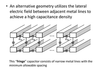 • An alternative geometry utilizes the lateral
electric field between adjacent metal lines to
achieve a high capacitance density
This “fringe” capacitor consists of narrow metal lines with the
minimum allowable spacing
 