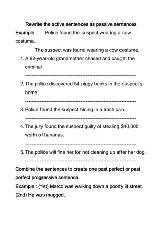 Rewrite the active sentences as passive sentences
Example :       Police found the suspect wearing a cow
costume.
          The suspect was found wearing a cow costume.
  1. A 92-year-old grandmother chased and caught the
    criminal.
    --------------------------------------------------------------------
  2. The police discovered 54 piggy banks in the suspect’s
    home.
    --------------------------------------------------------------------
  3. Police found the suspect hiding in a trash can.
    --------------------------------------------------------------------
  4. The jury found the suspect guilty of stealing $40,000
    worth of bananas.
    --------------------------------------------------------------------
  5. The police will fine her for not cleaning up after her dog.
    --------------------------------------------------------------------
Combine the sentences to create one past perfect or past
perfect progressive sentence.
Example : 1st Marco was walking down a poorly lit street.
2nd He was mugged.
 