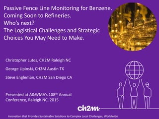 Innovation that Provides Sustainable Solutions to Complex Local Challenges, Worldwide
Passive Fence Line Monitoring for Benzene.
Coming Soon to Refineries.
Who’s next?
The Logistical Challenges and Strategic
Choices You May Need to Make.
Christopher Lutes, CH2M Raleigh NC
George Lipinski, CH2M Austin TX
Steve Engleman, CH2M San Diego CA
Presented at A&WMA’s 108th Annual
Conference, Raleigh NC, 2015
 