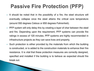  It should be noted that in the possibility of a fire, the steel structure will
eventually collapse once the steel attains the critical core temperature
(around 550 degrees Celsius or 850 degrees Fahrenheit).
 PFP system will only delay this by creating a layer of char between the steel
and fire. Depending upon the requirement, PFP systems can provide fire
ratings in excess of 120 minutes. PFP systems are highly recommended in
infrastructure projects as they can save lives and property.
 Such protection is either provided by the materials from which the building
is constructed, or is added to the construction materials to enhance their fire
resistance. It is vital that these protection measures are correctly designed,
specified and installed if the building is to behave as expected should fire
break out.
 