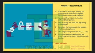 PROJECT DESCRIPTION
 Passive Foot Printing is nothing but
gaining the access of the targeted
websites without their knowledge.
 We use different docs for finding
different login panels.
 Illegal strings are used for bypassing
the websites.
 Based on the loopholes in the website
shells can be uploaded
 This illegal strings consists of =,’,/,….etc.
 Inorder to keep the website secure
these type of characters should be made
invalid.
Team members:
Vaishnavi | Supriya
Eswari | Namratha
 