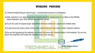3
WORKING PROCESS
 Passive footprinting is used to gain unauthorised access to a database .
 SQL injection is an attack type that exploits bad SQL statements.It is a Man-in the-Middle
attack between your SQL server and website server.
 It can be used to bypass login algorithms,retrieve,insert,and update and delete data.
 A good security policy when writing SQL statement can help reduce SQL injection attacks.
 As we are bypassing the website, we know that there are vulnerabilities in the website. So we can
patch the loophole and make the website even more secure.
 