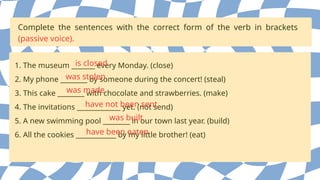 Complete the sentences with the correct form of the verb in brackets
(passive voice).
1. The museum _______ every Monday. (close)
2. My phone ________ by someone during the concert! (steal)
3. This cake ________ with chocolate and strawberries. (make)
4. The invitations _____________ yet. (not send)
5. A new swimming pool ________ in our town last year. (build)
6. All the cookies ____________ by my little brother! (eat)
is closed
was stolen
was made
have not been sent
was built
have been eaten
 
