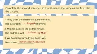Complete the second sentence so that it means the same as the first. Use
the passive.
1. They clean the classroom every morning.
The classroom ________ every morning.
is cleaned
2. Mia has painted the bedroom wall.
The bedroom wall ____________ by Mia.
has been painted
3. We haven’t returned your books yet.
Your books _______________ yet.
haven’t been returned
 