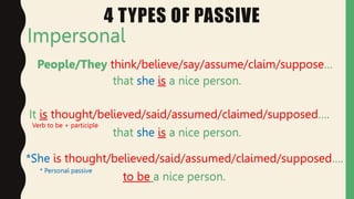 4 TYPES OF PASSIVE
Impersonal
People/They think/believe/say/assume/claim/suppose…
that she is a nice person.
It is thought/believed/said/assumed/claimed/supposed….
that she is a nice person.
*She is thought/believed/said/assumed/claimed/supposed….
to be a nice person.
* Personal passive
Verb to be + participle
 