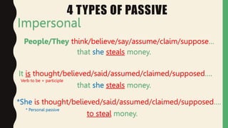 4 TYPES OF PASSIVE
Impersonal
People/They think/believe/say/assume/claim/suppose…
that she steals money.
It is thought/believed/said/assumed/claimed/supposed….
that she steals money.
*She is thought/believed/said/assumed/claimed/supposed….
to steal money.
* Personal passive
Verb to be + participle
 