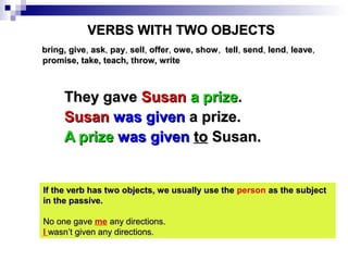 VERBS WITH TWO OBJECTS
bring, give, ask, pay, sell, offer, owe, show , tell, send, lend, leave,
promise, take, teach, throw, write

They gave Susan a prize.
Susan was given a prize.
A prize was given to Susan.

If the verb has two objects, we usually use the person as the subject
in the passive.
No one gave me any directions.
I wasn’t given any directions.

 
