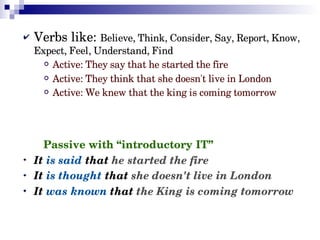 Verbs like: Believe, Think, Consider, Say, Report, Know, 
Expect, Feel, Understand, Find
 Active: They say that he started the fire
 Active: They think that she doesn't live in London
 Active: We knew that the king is coming tomorrow

Passive with “introductory IT”
It is said that he started the fire
It is thought that she doesn't live in London
It was known that the King is coming tomorrow

 