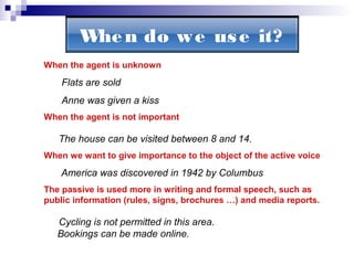 Whe n do w e us e it?
When the agent is unknown

Flats are sold
Anne was given a kiss
When the agent is not important

The house can be visited between 8 and 14.
When we want to give importance to the object of the active voice

America was discovered in 1942 by Columbus
The passive is used more in writing and formal speech, such as
public information (rules, signs, brochures …) and media reports.

Cycling is not permitted in this area.
Bookings can be made online.

 
