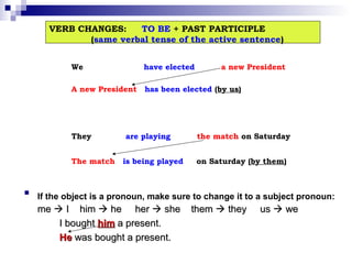 VERB CHANGES:
TO BE + PAST PARTICIPLE
(same verbal tense of the active sentence)
We

have elected

A new President

has been elected (by us)

They
The match



are playing
is being played

a new President

the match on Saturday
on Saturday (by them)

If the object is a pronoun, make sure to change it to a subject pronoun:

me  I him  he her  she
I bought him a present.
He was bought a present.

them  they

us  we

 