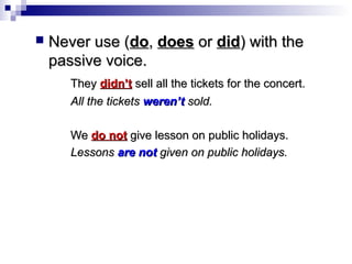 

Never use (do, does or did) with the
passive voice.
They didn’t sell all the tickets for the concert.
All the tickets weren’t sold.
We do not give lesson on public holidays.
Lessons are not given on public holidays.

 