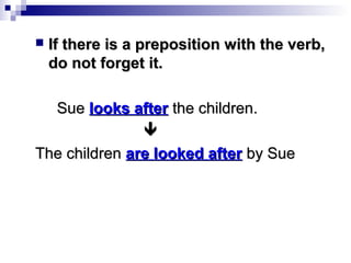 

If there is a preposition with the verb,
do not forget it.

Sue looks after the children.

The children are looked after by Sue

 