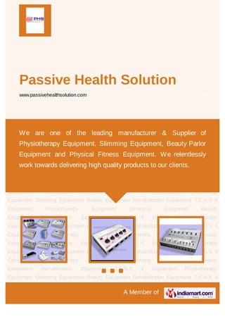 +91-7838441561

Passive Health Solution
www.passivehealthsolution.com

We are one of the leading manufacturer & Supplier of
Physiotherapy
Beauty

Parlor

Equipment,
Equipment

Slimming
and

Equipment,

Physical

Fitness

Equipment. We relentlessly work towards delivering
high quality products to our clients.

A Member of

 