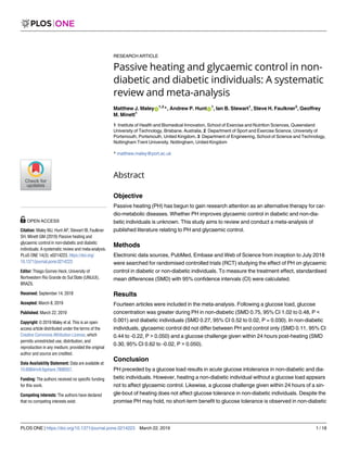 RESEARCH ARTICLE
Passive heating and glycaemic control in non-
diabetic and diabetic individuals: A systematic
review and meta-analysis
Matthew J. MaleyID
1,2
*, Andrew P. HuntID
1
, Ian B. Stewart1
, Steve H. Faulkner3
, Geoffrey
M. Minett1
1 Institute of Health and Biomedical Innovation, School of Exercise and Nutrition Sciences, Queensland
University of Technology, Brisbane, Australia, 2 Department of Sport and Exercise Science, University of
Portsmouth, Portsmouth, United Kingdom, 3 Department of Engineering, School of Science and Technology,
Nottingham Trent University, Nottingham, United Kingdom
* matthew.maley@port.ac.uk
Abstract
Objective
Passive heating (PH) has begun to gain research attention as an alternative therapy for car-
dio-metabolic diseases. Whether PH improves glycaemic control in diabetic and non-dia-
betic individuals is unknown. This study aims to review and conduct a meta-analysis of
published literature relating to PH and glycaemic control.
Methods
Electronic data sources, PubMed, Embase and Web of Science from inception to July 2018
were searched for randomised controlled trials (RCT) studying the effect of PH on glycaemic
control in diabetic or non-diabetic individuals. To measure the treatment effect, standardised
mean differences (SMD) with 95% confidence intervals (CI) were calculated.
Results
Fourteen articles were included in the meta-analysis. Following a glucose load, glucose
concentration was greater during PH in non-diabetic (SMD 0.75, 95% CI 1.02 to 0.48, P <
0.001) and diabetic individuals (SMD 0.27, 95% CI 0.52 to 0.02, P = 0.030). In non-diabetic
individuals, glycaemic control did not differ between PH and control only (SMD 0.11, 95% CI
0.44 to -0.22, P > 0.050) and a glucose challenge given within 24 hours post-heating (SMD
0.30, 95% CI 0.62 to -0.02, P > 0.050).
Conclusion
PH preceded by a glucose load results in acute glucose intolerance in non-diabetic and dia-
betic individuals. However, heating a non-diabetic individual without a glucose load appears
not to affect glycaemic control. Likewise, a glucose challenge given within 24 hours of a sin-
gle-bout of heating does not affect glucose tolerance in non-diabetic individuals. Despite the
promise PH may hold, no short-term benefit to glucose tolerance is observed in non-diabetic
PLOS ONE | https://doi.org/10.1371/journal.pone.0214223 March 22, 2019 1 / 18
a1111111111
a1111111111
a1111111111
a1111111111
a1111111111
OPEN ACCESS
Citation: Maley MJ, Hunt AP, Stewart IB, Faulkner
SH, Minett GM (2019) Passive heating and
glycaemic control in non-diabetic and diabetic
individuals: A systematic review and meta-analysis.
PLoS ONE 14(3): e0214223. https://doi.org/
10.1371/journal.pone.0214223
Editor: Thiago Gomes Heck, University of
Nortwestern Rio Grande do Sul State (UNIJUI),
BRAZIL
Received: September 14, 2018
Accepted: March 8, 2019
Published: March 22, 2019
Copyright: © 2019 Maley et al. This is an open
access article distributed under the terms of the
Creative Commons Attribution License, which
permits unrestricted use, distribution, and
reproduction in any medium, provided the original
author and source are credited.
Data Availability Statement: Data are available at:
10.6084/m9.figshare.7806557.
Funding: The authors received no specific funding
for this work.
Competing interests: The authors have declared
that no competing interests exist.
 