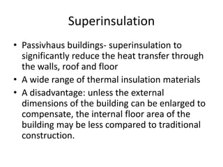 SuperinsulationPassivhaus buildings- superinsulation to significantly reduce the heat transfer through the walls, roof and floor A wide range of thermal insulation materialsA disadvantage: unless the external dimensions of the building can be enlarged to compensate, the internal floor area of the building may be less compared to traditional construction.