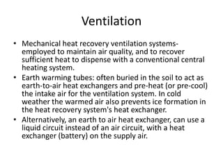 VentilationMechanical heat recovery ventilation systems- employed to maintain air quality, and to recover sufficient heat to dispense with a conventional central heating system.Earth warming tubes: often buried in the soil to act as earth-to-air heat exchangers and pre-heat (or pre-cool) the intake air for the ventilation system. In cold weather the warmed air also prevents ice formation in the heat recovery system's heat exchanger.Alternatively, an earth to air heat exchanger, can use a liquid circuit instead of an air circuit, with a heat exchanger (battery) on the supply air.