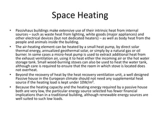 Space HeatingPassivhaus buildings make extensive use of their intrinsic heat from internal sources – such as waste heat from lighting, white goods (major appliances) and other electrical devices (but not dedicated heaters) – as well as body heat from the people and animals inside the building. The air-heating element can be heated by a small heat pump, by direct solar thermal energy, annualized geothermal solar, or simply by a natural gas or oil burner. In some cases a micro-heat pump is used to extract additional heat from the exhaust ventilation air, using it to heat either the incoming air or the hot water storage tank. Small wood-burning stoves can also be used to heat the water tank, although care is required to ensure that the room in which stove is located does not overheat.Beyond the recovery of heat by the heat recovery ventilation unit, a well designed Passive house in the European climate should not need any supplemental heat source if the heating load is kept under 10W/m².Because the heating capacity and the heating energy required by a passive house both are very low, the particular energy source selected has fewer financial implications than in a traditional building, although renewable energy sources are well suited to such low loads.