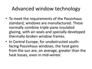 Advanced window technologyTo meet the requirements of the Passivhaus standard, windows are manufactured. These normally combine triple-pane insulated glazing, with air-seals and specially developed thermally-broken window frames.In Central Europe, for unobstructed south-facing Passivhaus windows, the heat gains from the sun are, on average, greater than the heat losses, even in mid-winter.