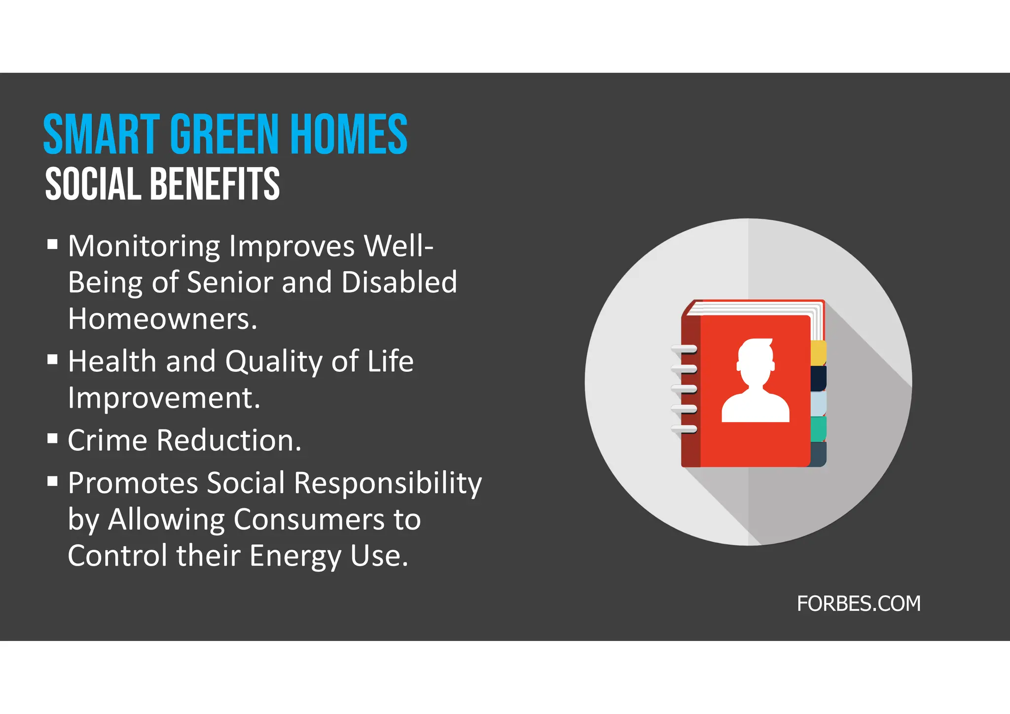 FORBES.COM
 Monitoring Improves Well-
Being of Senior and Disabled
Homeowners.
 Health and Quality of Life
Improvement.
 Crime Reduction.
 Promotes Social Responsibility
by Allowing Consumers to
Control their Energy Use.
Social benefits
smart GREEN homes
 