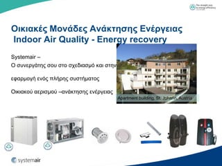 Οικιακέρ Μονάδερ Ανάκηηζηρ Ενέπγειαρ
Indoor Air Quality - Energy recovery
Systemair –
Ο ζπλεξγάηεο ζνπ ζην ζρεδηαζκό θαη ζηελ

εθαξκνγή ελόο πιήξεο ζπζηήκαηνο

Οηθηαθνύ αεξηζκνύ –αλάθηεζεο ελέξγεηαο
                                          Apartment building, St. Johann, Austria
 