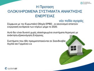 Η Πξνηαζε
ΟΛΟΚΛΗΡΩΜΔΝΑ ΢Τ΢ΣΗΜΑΣΑ ΑΝΑΚΣΗ΢Η΢
           ΔΝΔΡΓΔΙΑ΢
                                             λέν πεδίν αγνξάο
΢ύκθσλα κε ηελ Δπξσπατθή Οδεγία EPBD , νη θαλνληζκνί απαηηνύλ
ελεξγεηαθή απηάξθεηα ησλ θηηξίσλ κέρξη ην 2020.

Απηό δελ είλαη δπλαηό ρσξίο νινθιεξσκέλα ζπζηήκαηα Αεξηζκνύ κε
αλάθηεζε-εμνηθνλόκεζε Δλέξγεηαο

΢πζηήκαηα πνπ ήδε πξαγκαηνπνηνύληαη ζε ΢θαλδηλαβία ,
Αγγιία θαη Γεξκάληα θ.α
 