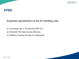EPBD


 Expected requirements on the Air handling units:


  Low energy use <= 2,0 kW/m3/s (SFP 2,0).
  More than 75% heat recovery efficiency.
  Reliable in running and easy to maintenance.
 
