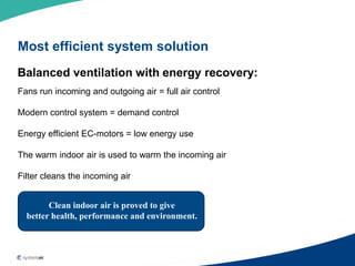 Most efficient system solution
Balanced ventilation with energy recovery:
Fans run incoming and outgoing air = full air control

Modern control system = demand control

Energy efficient EC-motors = low energy use

The warm indoor air is used to warm the incoming air

Filter cleans the incoming air


        Clean indoor air is proved to give
  better health, performance and environment.
 