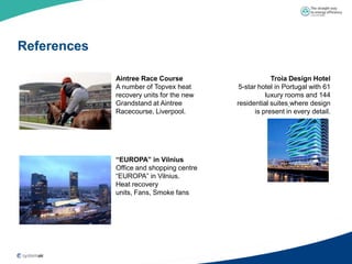 References

             Aintree Race Course                       Troia Design Hotel
             A number of Topvex heat       5-star hotel in Portugal with 61
             recovery units for the new              luxury rooms and 144
             Grandstand at Aintree        residential suites where design
             Racecourse, Liverpool.              is present in every detail.




             “EUROPA” in Vilnius
             Office and shopping centre
             “EUROPA” in Vilnius.
             Heat recovery
             units, Fans, Smoke fans
 
