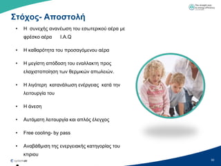 Σηόσορ- Αποζηολή
 •   H ζπλερήο αλαλέσζε ηνπ εζσηεξηθνύ αέξα κε
     θξέζθν αέξα      Ι.Α.Q

 •   Η θαζαξόηεηα ηνπ πξνζαγόκελνπ αέξα

 •   Η κεγίζηε απόδνζε ηνπ ελαιιαθηε πξνο
     ειαρηζηνπνίεζε ησλ ζεξκηθώλ απσιεηώλ.

 •   Η ιηγόηεξε θαηαλάισζε ελέξγεηαο θαηά ηελ
     ιεηηνπξγία ηνπ

 •   Η άλεζε

 •   Απηόκαηε ιεηηνπξγία θαη απιόο έιεγρνο

 •   Free cooling- by pass

 •   Αλαβάζκηζε ηεο ελεξγεηαθήο θαηεγνξίαο ηνπ
     θηηξηνπ
                                                 50
 