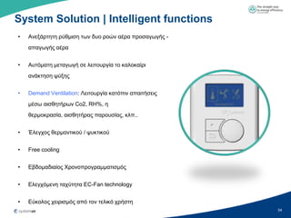 System Solution | Intelligent functions
•   Αλεμάξηεηε ξύζκηζε ησλ δπν ξνώλ αέξα πξνζαγσγήο -
    απαγσγήο αέξα


•   Απηόκαηε κεηαγσγή ζε ιεηηνπξγία ην θαινθαίξη
    αλάθηεζε ςύμεο


•   Demand Ventilation: Λεηηνπξγία θαηόπηλ απαηηήζεηο
    κέζσ αηζζεηήξσλ Co2, RH%, ε
    ζεξκνθξαζία, αηζζεηήξαο παξνπζίαο, θιπ..


•   Έιεγρνο ζεξκαληηθνύ / ςπθηηθνύ


•   Free cooling


•   Δβδνκαδηαίνο Υξνλνπξνγξακκαηηζκόο


•   Διεγρόκελε ηαρύηεηα EC-Fan technology


•   Δύθνινο ρεηξηζκόο από ηνλ ηειηθό ρξήζηε
                                                        54
 