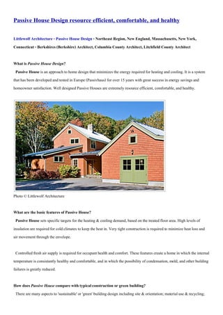 Passive House Design resource efficient, comfortable, and healthy
Littlewolf Architecture - Passive House Design - Northeast Region, New England, Massachusetts,NewYork,
Connecticut - Berkshires(Berkshire) Architect,Columbia CountyArchitect,Litchfield County Architect
What is Passive House Design?
Passive House is an approach to home design that minimizes the energy requiredfor heating and cooling. It is a system
that has been developed and tested in Europe (Passivhaus) for over 15 years with great success in energy savingsand
homeowner satisfaction. Well designedPassive Houses are extremely resource efficient, comfortable,and healthy.
Photo © Littlewolf Architecture
What are the basic features of Passive House?
Passive House sets specific targets for the heating & cooling demand, based on the treated floor area. High levels of
insulation are requiredfor coldclimates to keep the heat in. Very tight construction is required to minimize heat loss and
air movement through the envelope.
Controlled fresh air supply is requiredfor occupant health and comfort. These features create a home in which the internal
temperature is consistantly healthy andcomfortable, and in which the possibility of condensation, mold, and other building
failures is greatly reduced.
How does Passive House compare with typicalconstruction or green building?
There are many aspects to 'sustainable' or 'green' building design including site & orientation; material use & recycling;
 