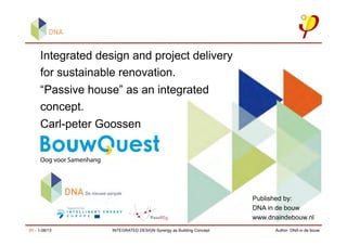 Author: DNA in de bouw01 - 1-08/13 INTEGRATED DESIGN Synergy as Building Concept
Integrated design and project delivery
for sustainable renovation.
“Passive house” as an integrated
concept.
Carl-peter Goossen
Published by:
DNA in de bouw
www.dnaindebouw.nl
 